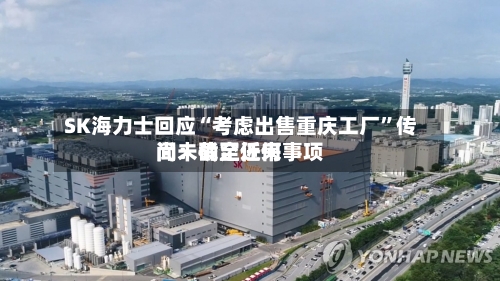 SK海力士回应“考虑出售重庆工厂”传闻：截至近来尚未确定任何事项-第3张图片