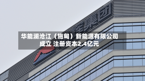 华能澜沧江（施甸）新能源有限公司成立 注册资本2.4亿元
