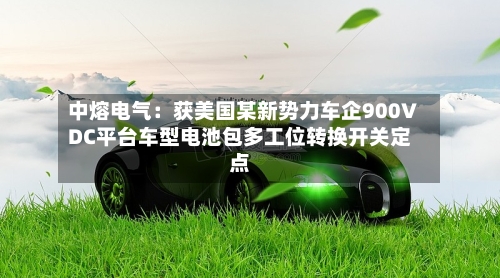 中熔电气：获美国某新势力车企900VDC平台车型电池包多工位转换开关定点-第2张图片