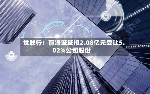 世联行:前海诚域拟2.08亿元受让5.02%公司股份-第1张图片