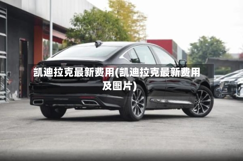 凯迪拉克最新费用(凯迪拉克最新费用及图片)