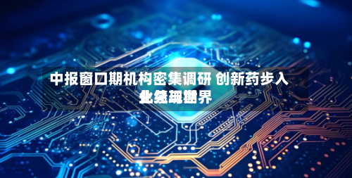 中报窗口期机构密集调研 创新药步入业绩与世界化兑现期